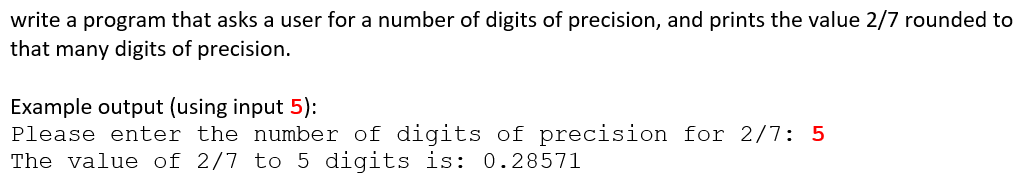 write a program that asks a user for a number of digits of precision, and prints the value 2/7 rounded to
that many digits of precision.
Example output (using input 5):
Please enter the number of digits of precision for 2/7: 5
The value of 2/7 to 5 digits is: 0.28571
