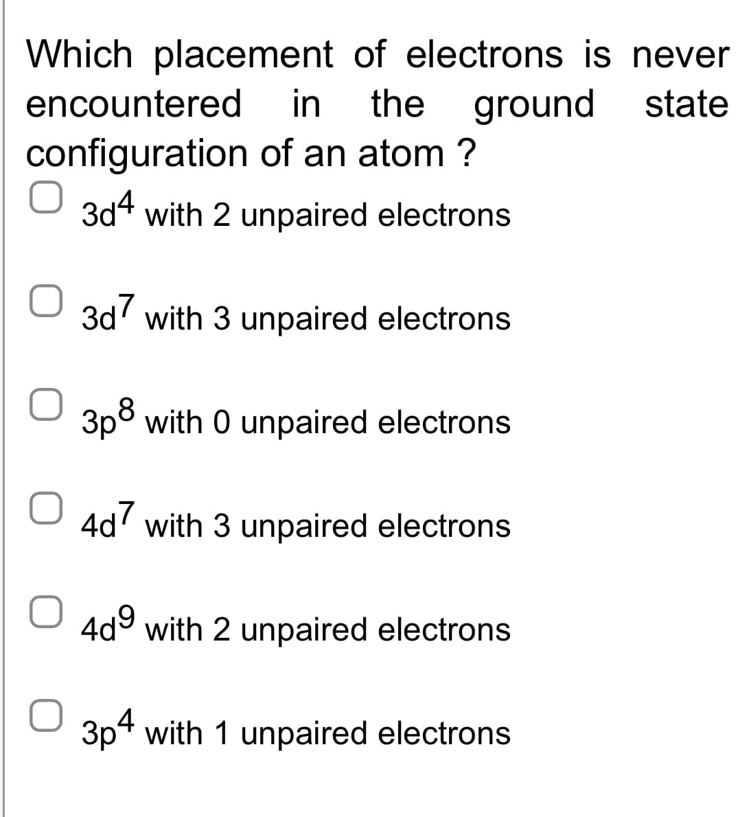 of electrons is never
the ground state
of an atom ?
in
Which placement
encountered
configuration
3d4 with 2 unpaired electrons
3d7 with 3 unpaired electrons
3p³ with 0 unpaired electrons
O4d7 with 3 unpaired electrons
4d⁹ with 2 unpaired electrons
3p4 with 1 unpaired electrons