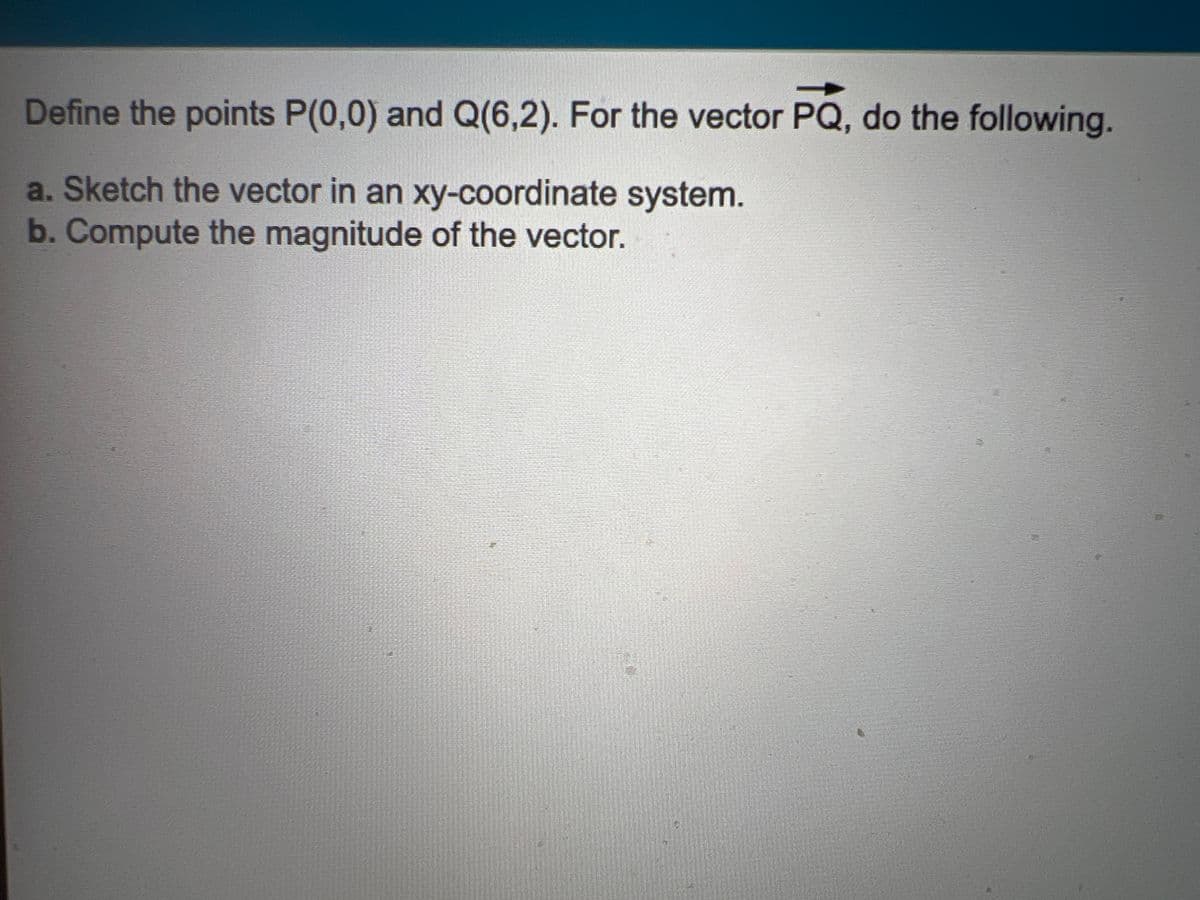 Define the points P(0,0) and Q(6,2). For the vector PQ, do the following.
a. Sketch the vector in an xy-coordinate system.
b.Compute the magnitude of the vector.
