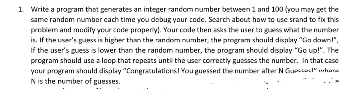 1. Write a program that generates an integer random number between 1 and 100 (you may get the
same random number each time you debug your code. Search about how to use srand to fix this
problem and modify your code properly). Your code then asks the user to guess what the number
is. If the user's guess is higher than the random number, the program should display "Go down!",
If the user's guess is lower than the random number, the program should display "Go up!". The
program should use a loop that repeats until the user correctly guesses the number. In that case
your program should display "Congratulations! You guessed the number after N Guesses!" where
N is the number of guesses.
.e