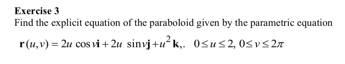 Exercise 3
Find the explicit equation of the paraboloid given by the parametric equation
r(u, v) = 2u cos vi+2u sinvj+uk,. 0≤u≤2, 0≤v≤ 2π