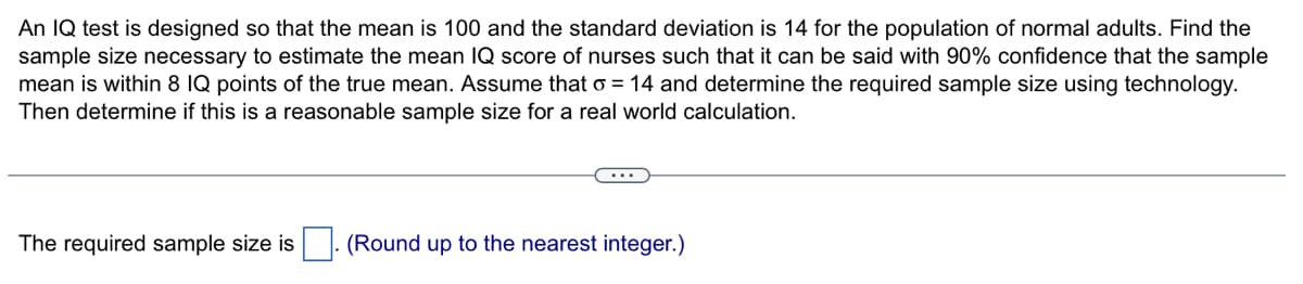 An IQ test is designed so that the mean is 100 and the standard deviation is 14 for the population of normal adults. Find the
sample size necessary to estimate the mean IQ score of nurses such that it can be said with 90% confidence that the sample
mean is within 8 IQ points of the true mean. Assume that o = 14 and determine the required sample size using technology.
Then determine if this is a reasonable sample size for a real world calculation.
The required sample size is
(Round up to the nearest integer.)