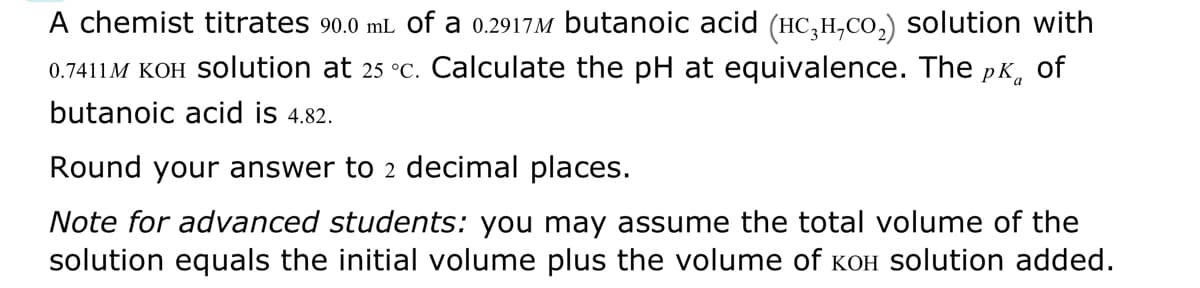 A chemist titrates 90.0 mL of a 0.2917M butanoic acid (HC₂H₂CO₂) solution with
0.7411M KOH Solution at 25 °c. Calculate the pH at equivalence. The pk of
butanoic acid is 4.82.
Round your answer to 2 decimal places.
Note for advanced students: you may assume the total volume of the
solution equals the initial volume plus the volume of кOH solution added.