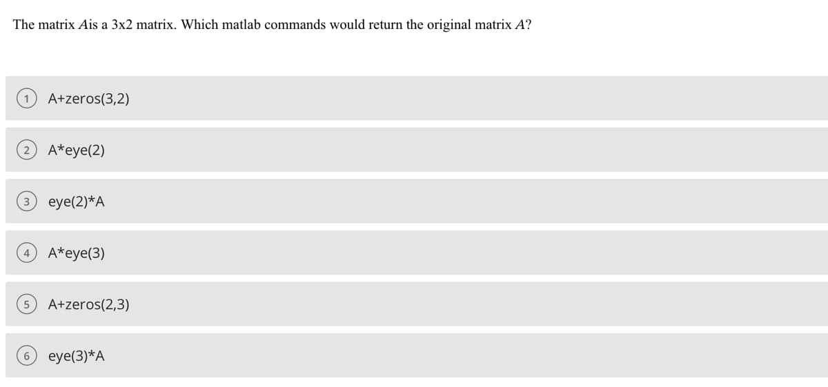 The matrix Ais a 3x2 matrix. Which matlab commands would return the original matrix A?
A+zeros(3,2)
A*eye(2)
eye(2)*A
A*eye(3)
A+zeros(2,3)
eye(3) *A