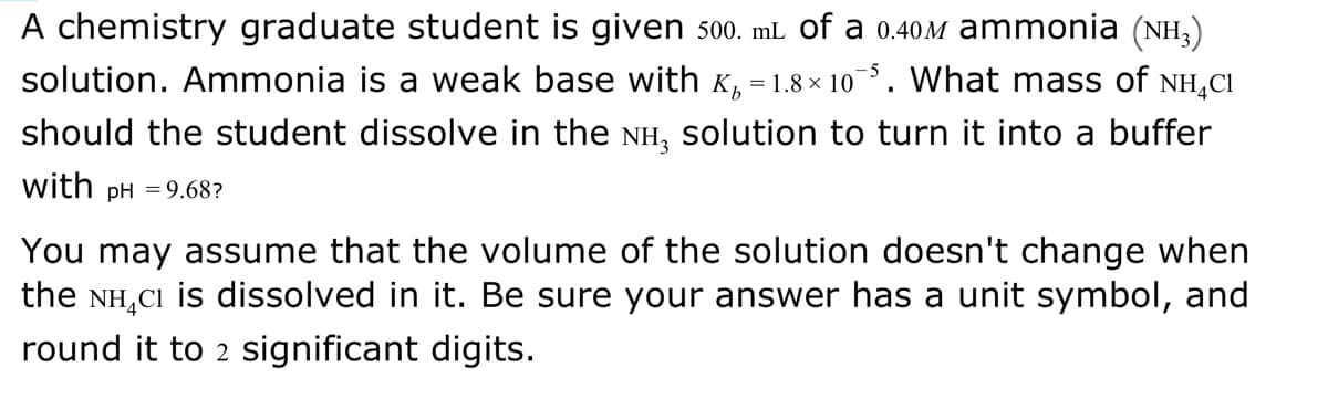 A chemistry graduate student is given 500. mL of a 0.40M ammonia (NH₂)
solution. Ammonia is a weak base with Âµ = 1.8× 10¯5. What mass of NH₂CI
should the student dissolve in the NH, solution to turn it into a buffer
with pH = 9.68?
You may assume that the volume of the solution doesn't change when
the NH CI is dissolved in it. Be sure your answer has a unit symbol, and
round it to 2 significant digits.