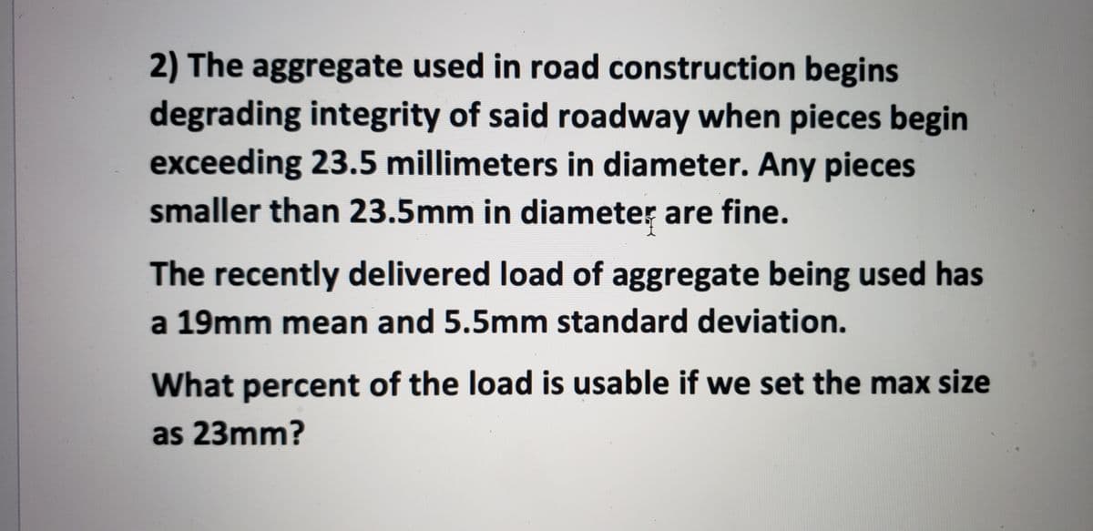2) The aggregate used in road construction begins
degrading integrity of said roadway when pieces begin
exceeding 23.5 millimeters in diameter. Any pieces
smaller than 23.5mm in diameter are fine.
The recently delivered load of aggregate being used has
a 19mm mean and 5.5mm standard deviation.
What percent of the load is usable if we set the max size
as 23mm?
