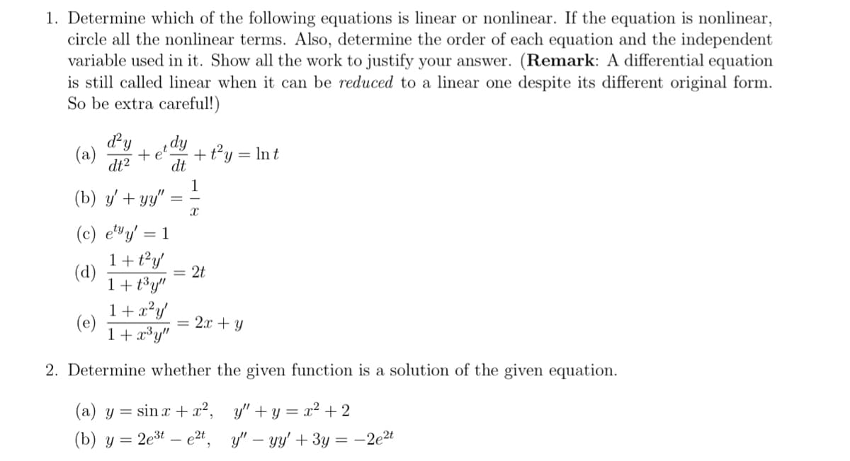 1. Determine which of the following equations is linear or nonlinear. If the equation is nonlinear,
circle all the nonlinear terms. Also, determine the order of each equation and the independent
variable used in it. Show all the work to justify your answer. (Remark: A differential equation
is still called linear when it can be reduced to a linear one despite its different original form.
So be extra careful!)
d²y
(a) +
dt²
dy
dt
(d)
+ t²y = Int
1
(b) y'+yy"
(c) ety' = 1
1 + t²y'
1+t³y"
1 + x²y'
1 + x³y"
2. Determine whether the given function is a solution of the given equation.
X
2t
2x + y
(a) y = sinx + x²,
(b) y = 2e³e2t,
y"+y=x²+2
y" - yy' + 3y = -2e²t