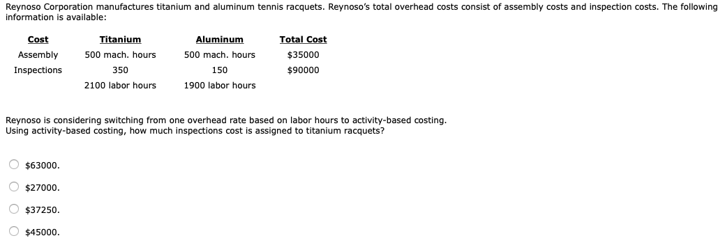Reynoso Corporation manufactures titanium and aluminum tennis racquets. Reynoso's total overhead costs consist of assembly costs and inspection costs. The followin
information is available:
Cost
Titanium
Aluminum
Total Cost
Assembly
500 mach. hours
500 mach. hours
$35000
Inspections
350
150
$90000
2100 labor hours
1900 labor hours
Reynoso is considering switching from one overhead rate based on labor hours to activity-based costing.
Using activity-based costing, how much inspections cost is assigned to titanium racquets?
O $63000.
O $27000.
O $37250.
O $45000.
