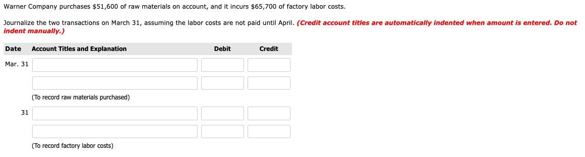 Warner Company purchases $51,600 of raw materials on account, and it incurs $65,700 of factory labor costs.
Journalize the two transactions on March 31, assuming the labor costs are not paid until April. (Credit account titles are automatically indented when amount is entered. Do not
indent manually.)
Date
Account Titles and Explanation
Debit
Credit
Mar. 31
(To record raw materials purchased)
31
(To record factory labor costs)

