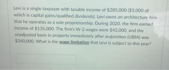 Levi is a single taxpayer with taxable income of $285,000 ($5,000 of
which is capital gains/qualified dividends). Levi owns an architecture firm
that he operates as a sole proprietorship. During 2020, the firm earned
income of $135,000. The firm's W-2 wages were $42,000, and the
unadjusted basis in property immediately after acquisition (UBIA) was
$340,000. What is the wage limitation that Levi is subject to this year?

