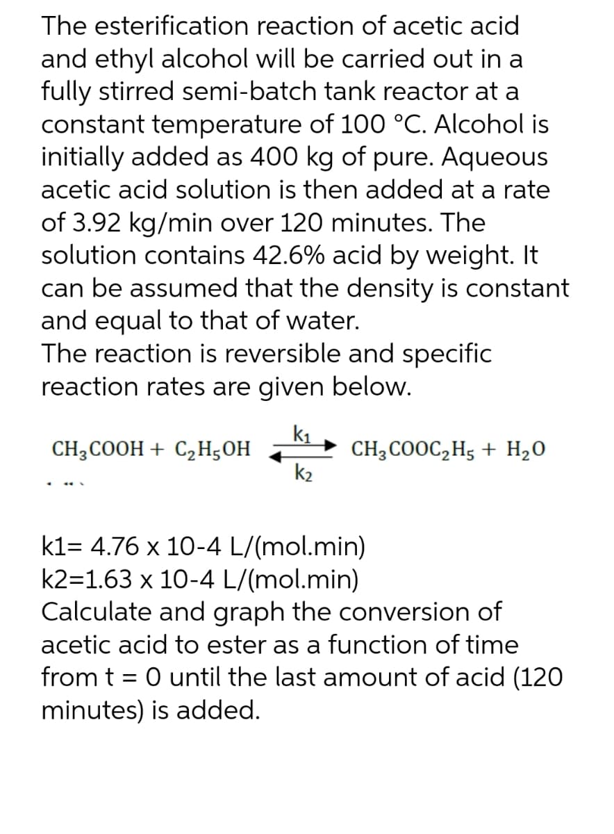 The esterification reaction of acetic acid
and ethyl alcohol will be carried out in a
fully stirred semi-batch tank reactor at a
constant temperature of 100 °C. Alcohol is
initially added as 400 kg of pure. Aqueous
acetic acid solution is then added at a rate
of 3.92 kg/min over 120 minutes. The
solution contains 42.6% acid by weight. It
can be assumed that the density is constant
and equal to that of water.
The reaction is reversible and specific
reaction rates are given below.
K₁
CH3COOH + C₂H5OH
CH3COOC₂H5 + H₂O
k₂
k1= 4.76 x 10-4 L/(mol.min)
k2=1.63 x 10-4 L/(mol.min)
Calculate and graph the conversion of
acetic acid to ester as a function of time
from t = 0 until the last amount of acid (120
minutes) is added.