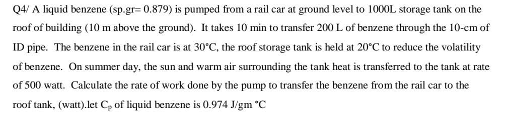 Q4/ A liquid benzene (sp.gr=0.879) is pumped from a rail car at ground level to 1000L storage tank on the
roof of building (10 m above the ground). It takes 10 min to transfer 200 L of benzene through the 10-cm of
ID pipe. The benzene in the rail car is at 30°C, the roof storage tank is held at 20°C to reduce the volatility
of benzene. On summer day, the sun and warm air surrounding the tank heat is transferred to the tank at rate
of 500 watt. Calculate the rate of work done by the pump to transfer the benzene from the rail car to the
roof tank, (watt).let Cp of liquid benzene is 0.974 J/gm °C