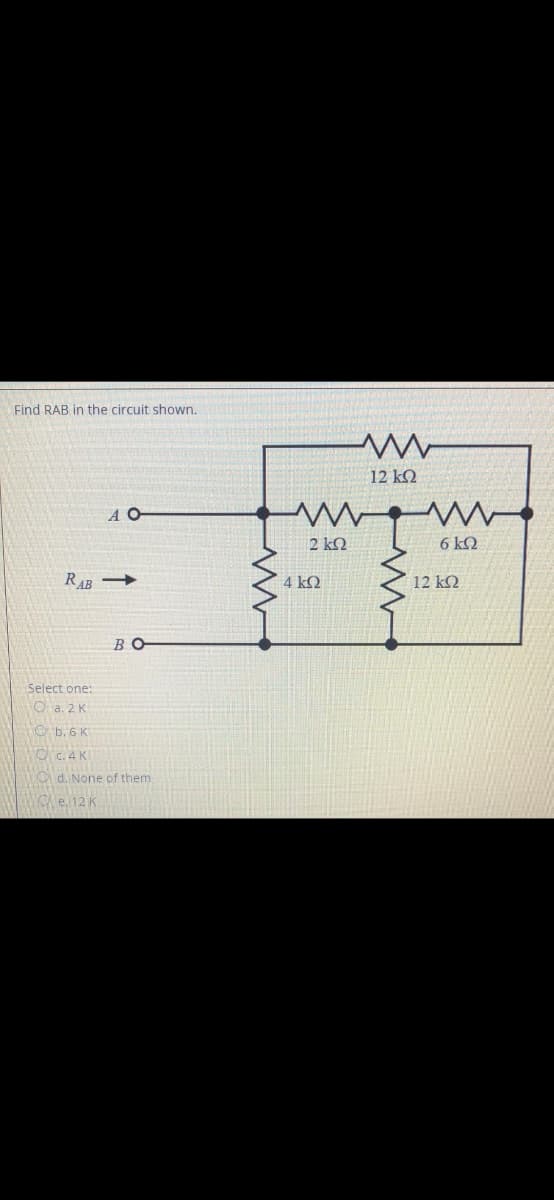Find RAB in the circuit shown.
12 kQ
A O
2 kQ
6kQ
RAB
4 kQ
12 k2
BO
Select one:
O a. 2 K
O b. 6 K
O C. 4 K
d. None of them
YO e. 12 K
