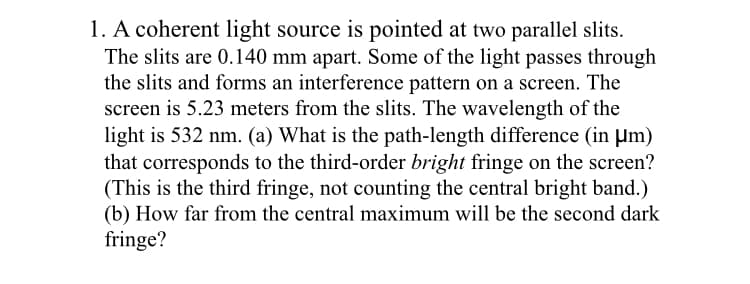 1. A coherent light source is pointed at two parallel slits.
The slits are 0.140 mm apart. Some of the light passes through
the slits and forms an interference pattern on a screen. The
screen is 5.23 meters from the slits. The wavelength of the
light is 532 nm. (a) What is the path-length difference (in µm)
that corresponds to the third-order bright fringe on the screen?
(This is the third fringe, not counting the central bright band.)
(b) How far from the central maximum will be the second dark
fringe?
