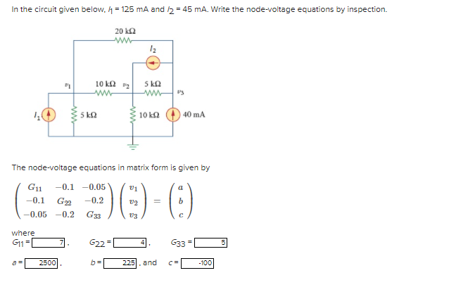 In the circuit given below, h = 125 mA and 2 = 45 mA. Write the node-voltage equations by inspection.
20 ka
12
10 ka 2
5 kQ
ww
ww-
5 kQ
10 k2
40 mA
The node-voltage equations in matrix form is given by
E) - E)
-0.1 -0.05
v1
-0.1
G22
-0.2
=
-0.05 -0.2
G33
v3
where
G1=
7
G22
G33=
%3D
2500
225
and
C=
-100
