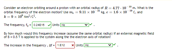 Consider an electron orbiting around a proton with an orbital radius of R = 4.77 - 10
orbital frequency of the electron motion? Use m. = 9.1ll x 10 31 kg, e = 1.6 x 10
k = 9 x 10° Nm2/c?.
10
m. What is the
19
C, and
The frequency, f, = 0.24E15 v Units Hz
By how much would this frequency increase (assume the same orbital radius) if an external magnetic field
of B = 0.5 T is applied to the system along the the electron axis of rotation?
The increase in the frequency , Af = 1.E12
X Units Hz
