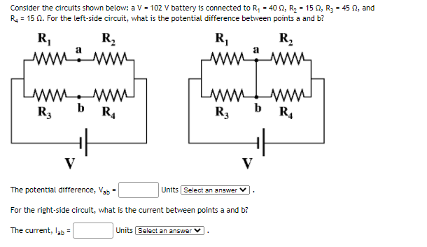 Consider the circuits shown below: a V = 102 V battery is connected to R, = 40 0, R2 = 15 N, R3 = 45 0, and
R4 = 15 0. For the left-side circuit, what is the potential difference between points a and b?
R,
R,
R1
R,
ww
ww.
LAWM WW
b
R3
b
R4
R3
R4
V
V
The potential difference, Vab =
Units Select an answer
For the right-side circuit, what is the current between points a and b?
The current, lab=
Units |Select an answer
