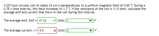 A 227-turn circular coil of radius 24 cm is perpendicular to a uniform magnetic field of 0.55 T. During a
0.75 s time interval, this field increases to 1.7 T. If the resistance of the coil is 11.5 ohm, calculate the
average emf and current that flows in the coil during this interval.
The average emf, Emf = 47.23
V Units V
The average current, i = 5.5
x Units A
