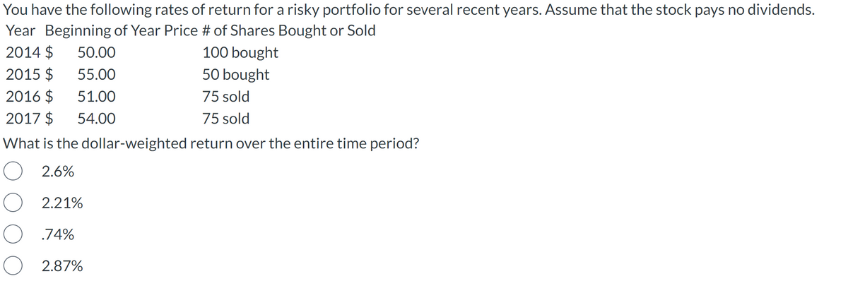 You have the following rates of return for a risky portfolio for several recent years. Assume that the stock pays no dividends.
Year Beginning of Year Price # of Shares Bought or Sold
2014 $
100 bought
2015 $
50 bought
2016 $
75 sold
2017 $
75 sold
What is the dollar-weighted return over the entire time period?
O 2.6%
2.21%
O .74%
2.87%
50.00
55.00
51.00
54.00