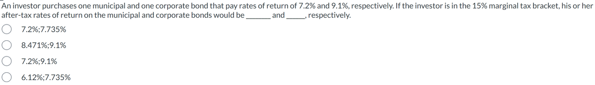 An investor purchases one municipal and one corporate bond that pay rates of return of 7.2% and 9.1%, respectively. If the investor is in the 15% marginal tax bracket, his or her
and _, respectively.
after-tax rates of return on the municipal and corporate bonds would be
7.2%;7.735%
8.471%:9.1%
O 7.2%;9.1%
6.12%;7.735%