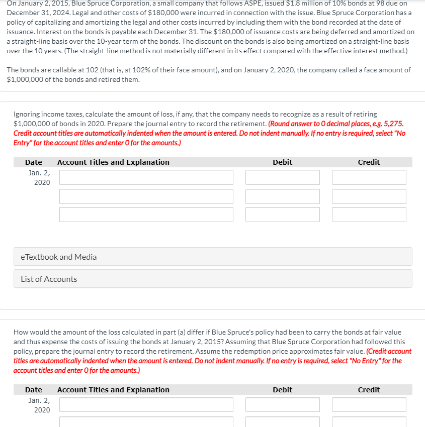 On January 2, 2015, Blue Spruce Corporation, a small company that follows ASPE, issued $1.8 million of 10% bonds at 98 due on
December 31, 2024. Legal and other costs of $180,000 were incurred in connection with the issue. Blue Spruce Corporation has a
policy of capitalizing and amortizing the legal and other costs incurred by including them with the bond recorded at the date of
issuance. Interest on the bonds is payable each December 31. The $180,000 of issuance costs are being deferred and amortized on
a straight-line basis over the 10-year term of the bonds. The discount on the bonds is also being amortized on a straight-line basis
over the 10 years. (The straight-line method is not materially different in its effect compared with the effective interest method.)
The bonds are callable at 102 (that is, at 102% of their face amount), and on January 2, 2020, the company called a face amount of
$1,000,000 of the bonds and retired them.
Ignoring income taxes, calculate the amount of loss, if any, that the company needs to recognize as a result of retiring
$1,000,000 of bonds in 2020. Prepare the journal entry to record the retirement. (Round answer to O decimal places, e.g. 5,275.
Credit account titles are automatically indented when the amount is entered. Do not indent manually. If no entry is required, select "No
Entry" for the account titles and enter O for the amounts.)
Date
Jan. 2,
Account Titles and Explanation
Debit
Credit
2020
eTextbook and Media
List of Accounts
How would the amount of the loss calculated in part (a) differ if Blue Spruce's policy had been to carry the bonds at fair value
and thus expense the costs of issuing the bonds at January 2, 2015? Assuming that Blue Spruce Corporation had followed this
policy, prepare the journal entry to record the retirement. Assume the redemption price approximates fair value. (Credit account
titles are automatically indented when the amount is entered. Do not indent manually. If no entry is required, select "No Entry" for the
account titles and enter O for the amounts.)
Date
Jan. 2,
2020
Account Titles and Explanation
Debit
Credit