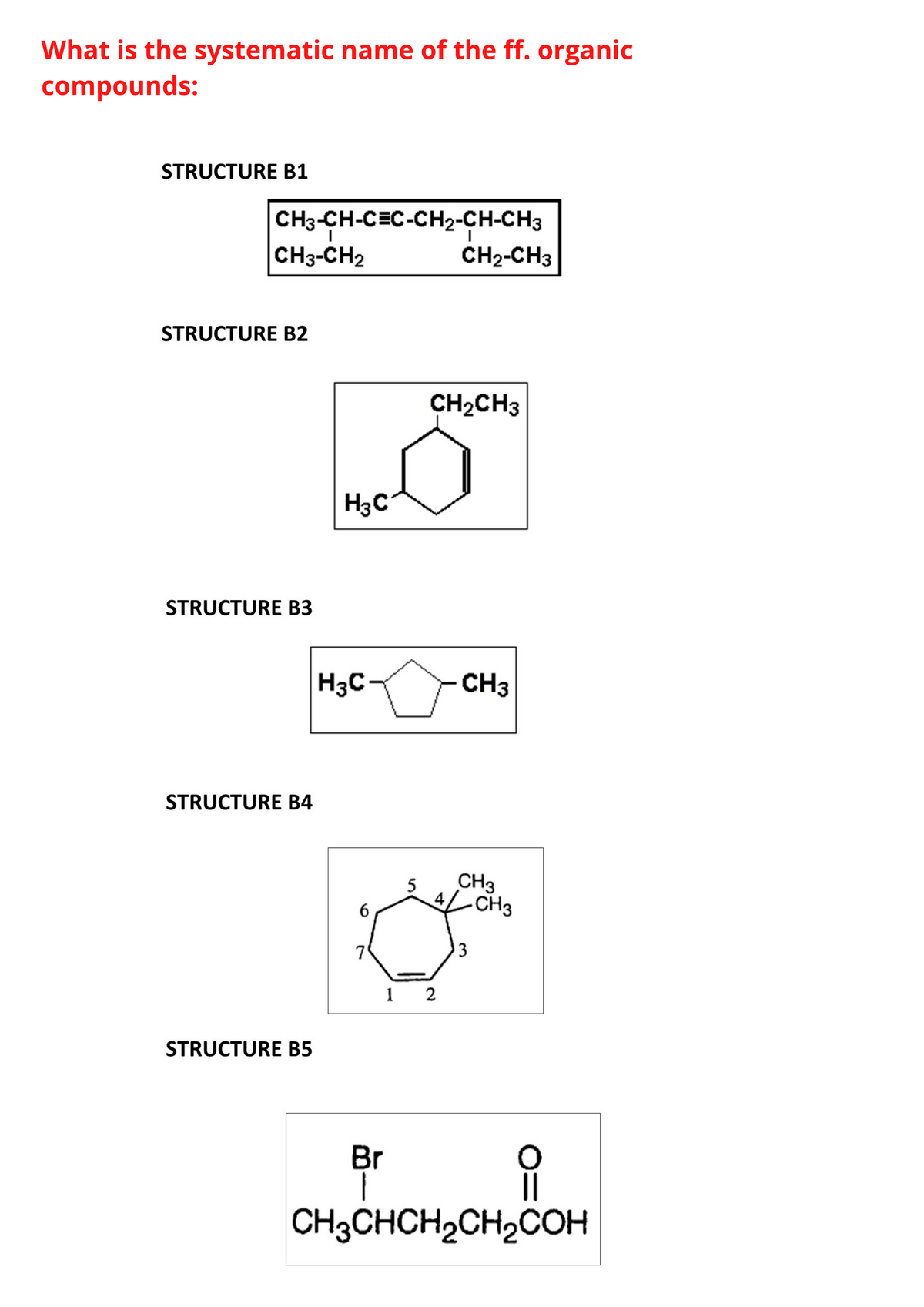 What is the systematic name of the ff. organic
compounds:
STRUCTURE B1
CH3-CH-CEC-CH2-CH-CH3
CH3-CH2
CH2-CH3
STRUCTURE B2
CH2CH3
H3C
STRUCTURE B3
H3C-
CH3
STRUCTURE B4
5
CH3
4,
CH3
7
3
1 2
STRUCTURE B5
Br
CH3CHCH2CH2COH

