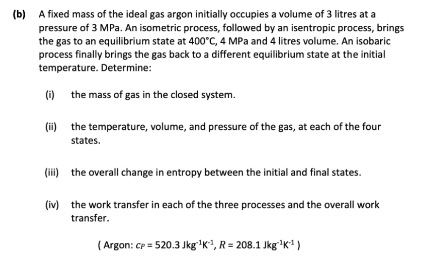 (b)
A fixed mass of the ideal gas argon initially occupies a volume of 3 litres at a
pressure of 3 MPa. An isometric process, followed by an isentropic process, brings
the gas to an equilibrium state at 400°C, 4 MPa and 4 litres volume. An isobaric
process finally brings the gas back to a different equilibrium state at the initial
temperature. Determine:
(i)
the mass of gas in the closed system.
(ii)
the temperature, volume, and pressure of the gas, at each of the four
states.
(iii) the overall change in entropy between the initial and final states.
(iv) the work transfer in each of the three processes and the overall work
transfer.
(Argon: CP= 520.3 Jkg ¹K-¹, R= 208.1 Jkg-¹K-¹)