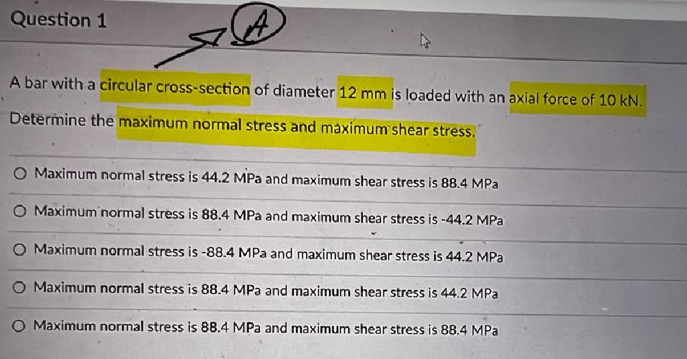 Question 1
A bar with a circular cross-section of diameter 12 mm is loaded with an axial force of 10 kN.
Determine the maximum normal stress and maximum shear stress.
O Maximum normal stress is 44.2 MPa and maximum shear stress is 88.4 MPa
O Maximum normal stress is 88.4 MPa and maximum shear stress is -44.2 MPa
O Maximum normal stress is -88.4 MPa and maximum shear stress is 44.2 MPa
O Maximum normal stress is 88.4 MPa and maximum shear stress is 44.2 MPa
O Maximum normal stress is 88.4 MPa and maximum shear stress is 88.4 MPa