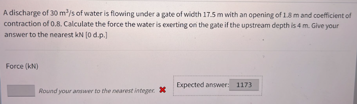 A discharge of 30 m³/s of water is flowing under a gate of width 17.5 m with an opening of 1.8 m and coefficient of
contraction of 0.8. Calculate the force the water is exerting on the gate if the upstream depth is 4 m. Give your
answer to the nearest kN [0 d.p.]
Force (kN)
Round your answer to the nearest integer. X
Expected answer: 1173