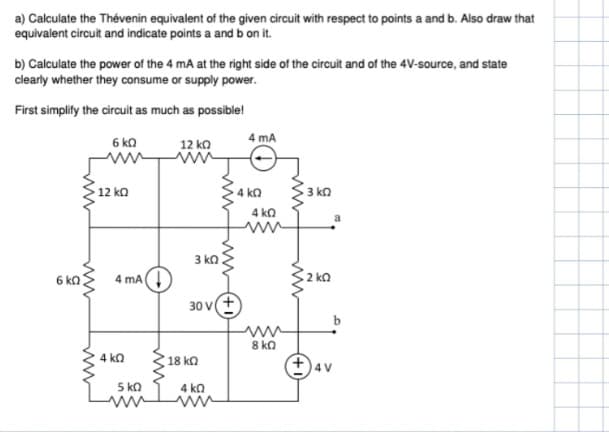 a) Calculate the Thévenin equivalent of the given circuit with respect to points a and b. Also draw that
equivalent circuit and indicate points a and b on it.
b) Calculate the power of the 4 mA at the right side of the circuit and of the 4V-source, and state
clearly whether they consume or supply power.
First simplify the circuit as much as possible!
6 kn
www
6 KQ
12 ΚΩ
4 mA
4 KQ
5 KQ
12 ΚΩ
3 ΚΩ
www
30V(+
18 ΚΩ
4 ΚΩ
4 mA
4kQ
4 KQ
ww
8 ΚΩ
ww
3 ΚΩ
· 2 ΚΩ
a
+4V