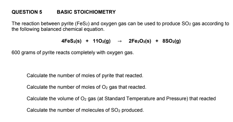 BASIC STOICHIOMETRY
The reaction between pyrite (FeS2) and oxygen gas can be used to produce SO2 gas according to
the following balanced chemical equation.
4FeS2(s) + 1102(g) → 2Fe2O3(s) + 8SO2(g)
QUESTION 5
600 grams of pyrite reacts completely with oxygen gas.
Calculate the number of moles of pyrite that reacted.
Calculate the number of moles of O2 gas that reacted.
Calculate the volume of O2 gas (at Standard Temperature and Pressure) that reacted
Calculate the number of molecules of SO2 produced.