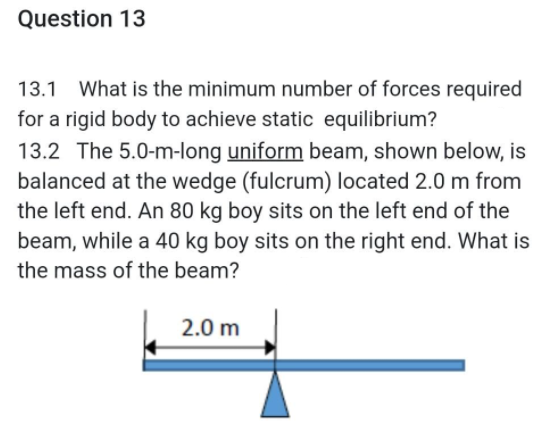 Question 13
13.1 What is the minimum number of forces required
for a rigid body to achieve static equilibrium?
13.2 The 5.0-m-long uniform beam, shown below, is
balanced at the wedge (fulcrum) located 2.0 m from
the left end. An 80 kg boy sits on the left end of the
beam, while a 40 kg boy sits on the right end. What is
the mass of the beam?
2.0 m