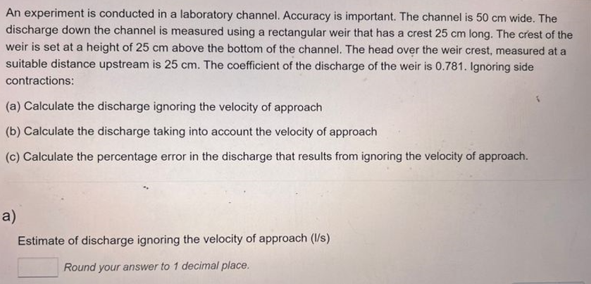 An experiment is conducted in a laboratory channel. Accuracy is important. The channel is 50 cm wide. The
discharge down the channel is measured using a rectangular weir that has a crest 25 cm long. The crest of the
weir is set at a height of 25 cm above the bottom of the channel. The head over the weir crest, measured at a
suitable distance upstream is 25 cm. The coefficient of the discharge of the weir is 0.781. Ignoring side
contractions:
(a) Calculate the discharge ignoring the velocity of approach
(b) Calculate the discharge taking into account the velocity of approach
(c) Calculate the percentage error in the discharge that results from ignoring the velocity of approach.
a)
Estimate of discharge ignoring the velocity of approach (l/s)
Round your answer to 1 decimal place.