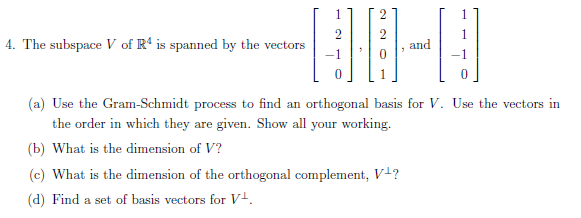4. The subspace V of R4 is spanned by the vectors
1
HO H
(a) Use the Gram-Schmidt process to find an orthogonal basis for V. Use the vectors in
the order in which they are given. Show all your working.
(b) What is the dimension of V?
(c) What is the dimension of the orthogonal complement, V¹?
(d) Find a set of basis vectors for V¹.