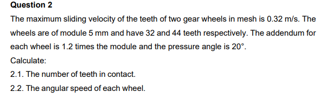 Question 2
The maximum sliding velocity of the teeth of two gear wheels in mesh is 0.32 m/s. The
wheels are of module 5 mm and have 32 and 44 teeth respectively. The addendum for
each wheel is 1.2 times the module and the pressure angle is 20°.
Calculate:
2.1. The number of teeth in contact.
2.2. The angular speed of each wheel.
