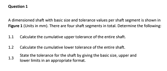 Question 1
A dimensioned shaft with basic size and tolerance values per shaft segment is shown in
Figure 1 (Units in mm). There are four shaft segments in total. Determine the following:
1.1
Calculate the cumulative upper tolerance of the entire shaft.
1.2
Calculate the cumulative lower tolerance of the entire shaft.
State the tolerance for the shaft by giving the basic size, upper and
lower limits in an appropriate format.
1.3
