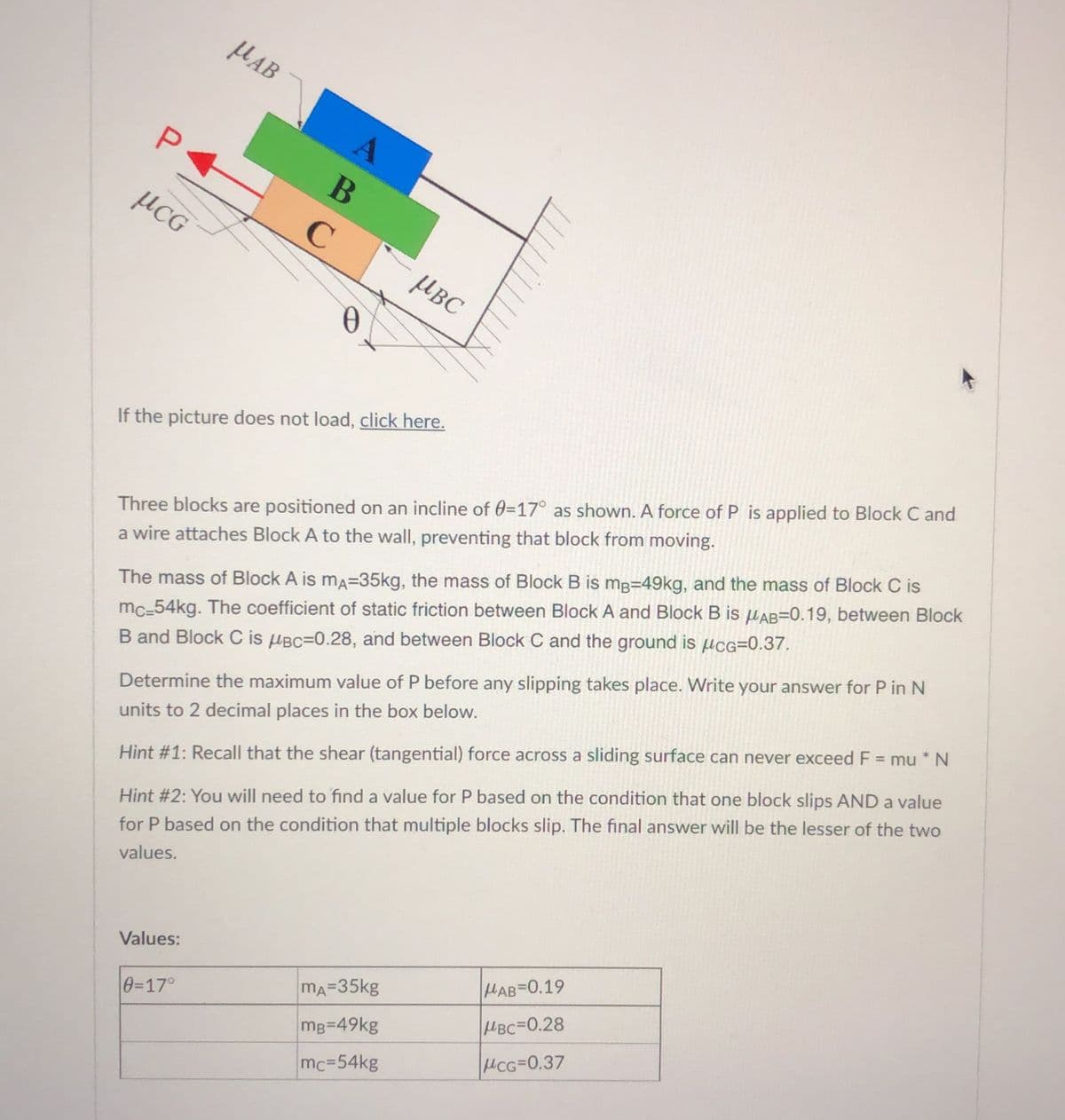 HAB
В
µCG
µBC
If the picture does not load, click here.
Three blocks are positioned on an incline of 0=17° as shown. A force of P is applied to Block C and
a wire attaches Block A to the wall, preventing that block from moving.
The mass of Block A is ma=35kg, the mass of Block B is mg=49kg, and the mass of Block C is
mc-54kg. The coefficient of static friction between Block A and Block B is HAB=0.19, between Block
B and Block C is HBC=0.28, and between Block C and the ground is µcG=0.37.
Determine the maximum value of P before any slipping takes place. Write your answer for P in N
units to 2 decimal places in the box below.
%3D
Hint #1: Recall that the shear (tangential) force across a sliding surface can never exceed F = mu * N
Hint #2: You will need to find a value for P based on the condition that one block slips AND a value
for P based on the condition that multiple blocks slip. The final answer will be the lesser of the two
values.
Values:
HAB-0.19
0=17°
mA=35kg
mg=49kg
HBC=0.28
mc=54kg
CG=0.37
