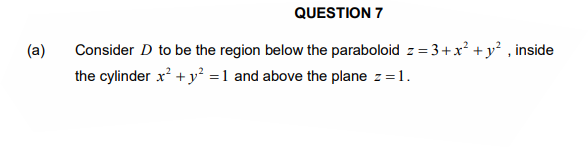 QUESTION 7
Consider D to be the region below the paraboloid z = 3+x² +y² , inside
the cylinder x? + y² =1 and above the plane z =1.
(a)
