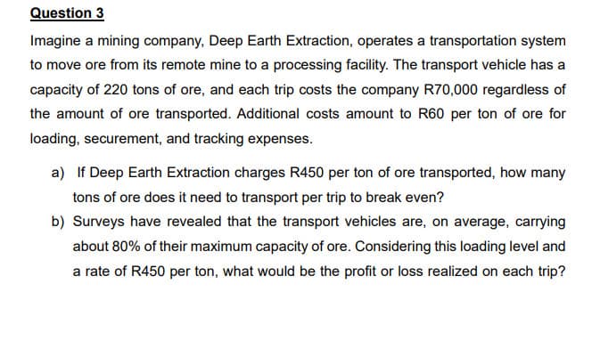 Question 3
Imagine a mining company, Deep Earth Extraction, operates a transportation system
to move ore from its remote mine to a processing facility. The transport vehicle has a
capacity of 220 tons of ore, and each trip costs the company R70,000 regardless of
the amount of ore transported. Additional costs amount to R60 per ton of ore for
loading, securement, and tracking expenses.
a) If Deep Earth Extraction charges R450 per ton of ore transported, how many
tons of ore does it need to transport per trip to break even?
b) Surveys have revealed that the transport vehicles are, on average, carrying
about 80% of their maximum capacity of ore. Considering this loading level and
a rate of R450 per ton, what would be the profit or loss realized on each trip?