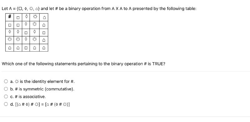 Let A = {0, 0, , } and let # be a binary operation from A X A to A presented by the following table:
0
0
DO
0
0
OOOOO
Which one of the following statements pertaining to the binary operation # is TRUE?
a. is the identity element for #.
b. # is symmetric (commutative).
c. # is associative.
d. [(o # 0) # ] = [0# (0 # *)]