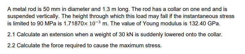 A metal rod is 50 mm in diameter and 1.3 m long. The rod has a collar on one end and is
suspended vertically. The height through which this load may fall if the instantaneous stress
is limited to 90 MPa is 1.71870x 10-3 m. The value of Young modulus is 132.40 GPa.
2.1 Calculate an extension when a weight of 30 kN is suddenly lowered onto the collar.
2.2 Calculate the force required to cause the maximum stress.
