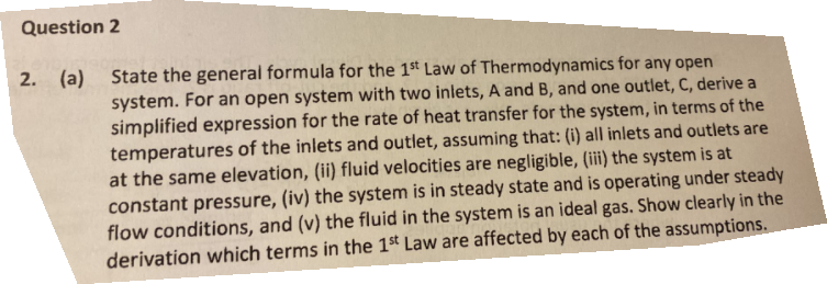 Question 2
2. (a)
State the general formula for the 1st Law of Thermodynamics for any open
system. For an open system with two inlets, A and B, and one outlet, C, derive a
simplified expression for the rate of heat transfer for the system, in terms of the
temperatures of the inlets and outlet, assuming that: (i) all inlets and outlets are
at the same elevation, (ii) fluid velocities are negligible, (iii) the system is at
constant pressure, (iv) the system is in steady state and is operating under steady
flow conditions, and (v) the fluid in the system is an ideal gas. Show clearly in the
derivation which terms in the 1st Law are affected by each of the assumptions.