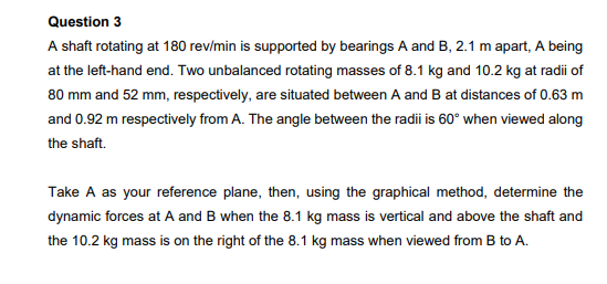 Question 3
A shaft rotating at 180 rev/min is supported by bearings A and B, 2.1 m apart, A being
at the left-hand end. Two unbalanced rotating masses of 8.1 kg and 10.2 kg at radii of
80 mm and 52 mm, respectively, are situated between A and B at distances of 0.63 m
and 0.92 m respectively from A. The angle between the radii is 60° when viewed along
the shaft.
Take A as your reference plane, then, using the graphical method, determine the
dynamic forces at A and B when the 8.1 kg mass is vertical and above the shaft and
the 10.2 kg mass is on the right of the 8.1 kg mass when viewed from B to A.
