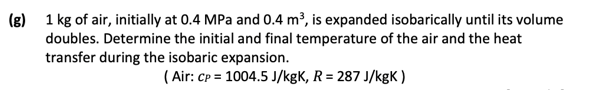 (g) 1 kg of air, initially at 0.4 MPa and 0.4 m³, is expanded isobarically until its volume
doubles. Determine the initial and final temperature of the air and the heat
transfer during the isobaric expansion.
(Air: CP= 1004.5 J/kgK, R = 287 J/kgK)