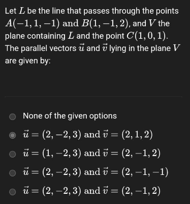 Let I be the line that passes through the points
A(-1, 1, -1) and B(1,-1,2), and V the
plane containing I and the point C(1, 0, 1).
The parallel vectors and lying in the plane V
are given by:
None of the given options
ū = (2, -2, 3) and 7 = (2, 1, 2)
ū = (1, -2, 3) and 7 = (2,-1,2)
ū = (2, -2, 3) and 7 = (2,−1, −1)
○ ū = (2, -2,3) and 7 = (2, -1, 2)