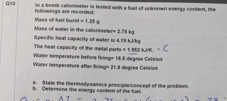 Q10
In a bomb calorimeter is tested with a fuel of unknown energy content, the
followings are recorded:
Mass of fuel burnt = 1.25 g
Mass of water in the calorimeter= 2.75 kg
Specific heat capacity of water is 4.19 kJ/kg
The heat capacity of the metal parts = 1.952 KJ/K.
с
Water temperature before firing= 18.5 degree Celsius
Water temperature after firing= 21.8 degree Celsius
a. State the thermodynamics principle/concept of the problem.
b. Determine the energy content of the fuel.
AT
M
75
G
(
29