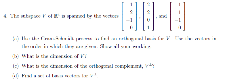 4. The subspace V of R4 is spanned by the vectors
2
2
00-0
and
(a) Use the Gram-Schmidt process to find an orthogonal basis for V. Use the vectors in
the order in which they are given. Show all your working.
(b) What is the dimension of V?
(c) What is the dimension of the orthogonal complement, V¹?
(d) Find a set of basis vectors for V².