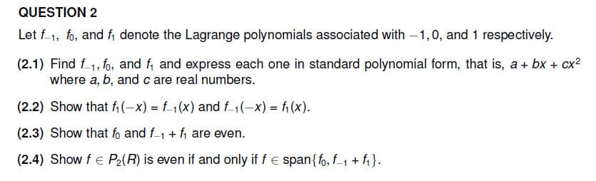 QUESTION 2
Let f-1, fo, and f₁ denote the Lagrange polynomials associated with -1,0, and 1 respectively.
(2.1) Find f1, fo, and f₁ and express each one in standard polynomial form, that is, a + bx + cx²
where a, b, and c are real numbers.
(2.2) Show that f₁(-x) = f(x) and f-1(-x) = f(x).
(2.3) Show that fo and f1 + f₁ are even.
(2.4) Show f = P₂(R) is even if and only if f = span{fo, f₁ + f₁}.