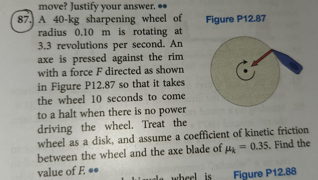 Figure P12.87
move? Justify your answer...
87. A 40-kg sharpening wheel of
radius 0.10 m is rotating at
3.3 revolutions per second. An
axe is pressed against the rim
with a force F directed as shown
in Figure P12.87 so that it takes
the wheel 10 seconds to come
to a halt when there is no power
driving the wheel. Treat the
wheel as a disk, and assume a coefficient of kinetic friction
between the wheel and the axe blade of k = 0.35. Find the
value of F...
aucle wheel is
Figure P12.88