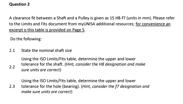 Question 2
A clearance fit between a Shaft and a Pulley is given as 15 H8-f7 (units in mm). Please refer
to the Limits and Fits document from myUNISA additional resources; for convenience an
excerpt o this table is provided on Page 5.
Do the following:
2.1
State the nominal shaft size
Using the ISO Limits/Fits table, determine the upper and lower
tolerance for the shaft. (Hint, consider the H8 designation and make
sure units are correct)
2.2
Using the ISO Limits/Fits table, determine the upper and lower
tolerance for the hole (bearing). (Hint, consider the f7 designation and
make sure units are correct)
2.3

